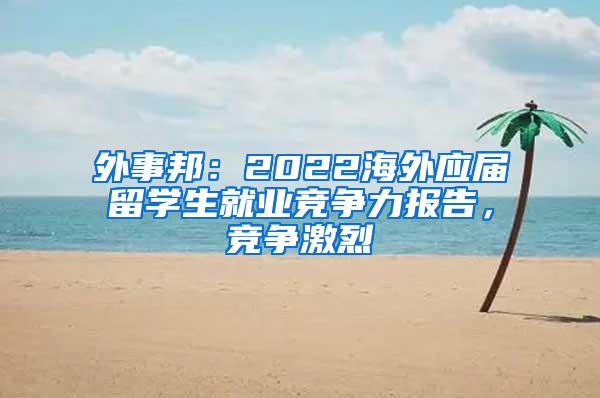 外事邦：2022海外应届留学生就业竞争力报告，竞争激烈