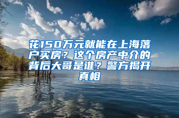 花150万元就能在上海落户买房？这个房产中介的背后大哥是谁？警方揭开真相