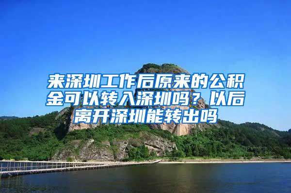 来深圳工作后原来的公积金可以转入深圳吗？以后离开深圳能转出吗