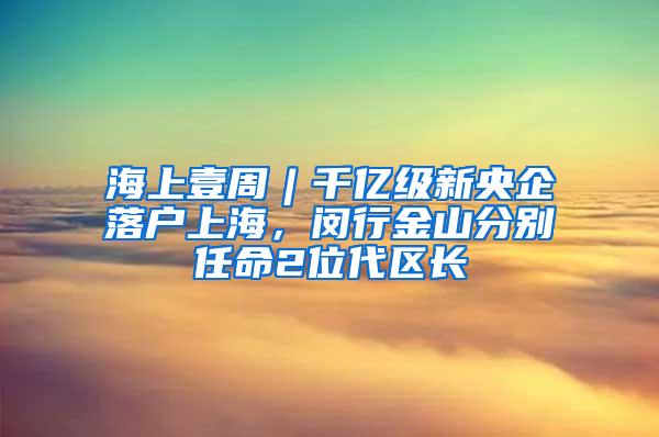 海上壹周︱千亿级新央企落户上海，闵行金山分别任命2位代区长