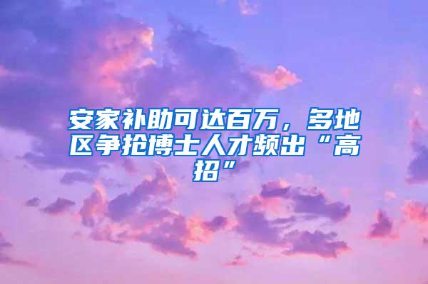 安家补助可达百万，多地区争抢博士人才频出“高招”