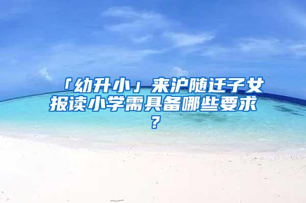 「幼升小」来沪随迁子女报读小学需具备哪些要求？