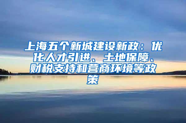 上海五个新城建设新政：优化人才引进、土地保障、财税支持和营商环境等政策