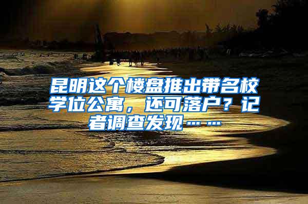 昆明这个楼盘推出带名校学位公寓，还可落户？记者调查发现……