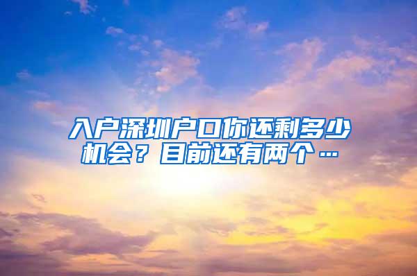 入户深圳户口你还剩多少机会？目前还有两个…