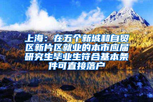 上海：在五个新城和自贸区新片区就业的本市应届研究生毕业生符合基本条件可直接落户