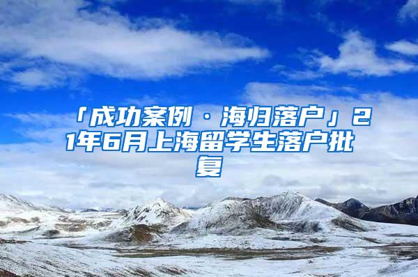 「成功案例·海归落户」21年6月上海留学生落户批复