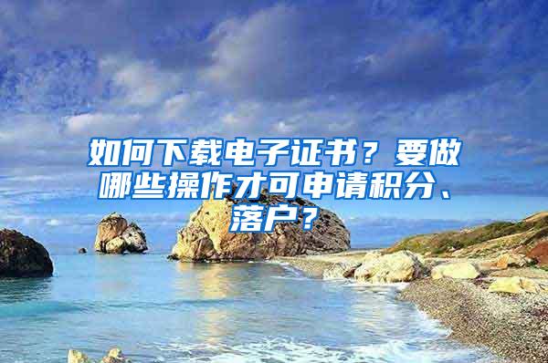 如何下载电子证书？要做哪些操作才可申请积分、落户？