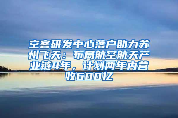 空客研发中心落户助力苏州飞天：布局航空航天产业链4年，计划两年内营收600亿