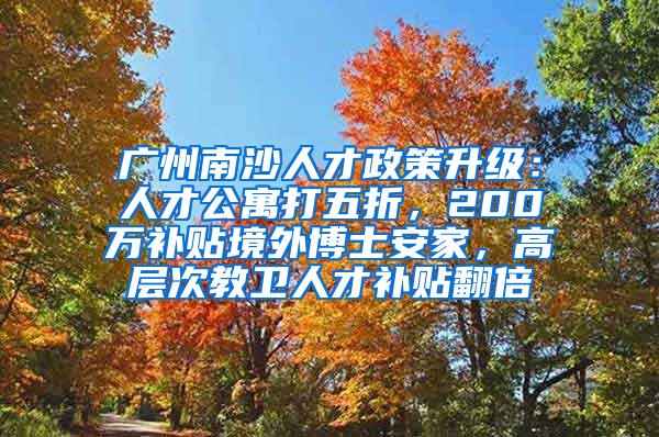 广州南沙人才政策升级：人才公寓打五折，200万补贴境外博士安家，高层次教卫人才补贴翻倍