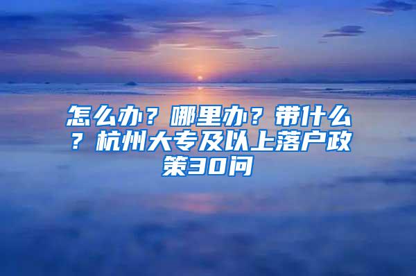 怎么办？哪里办？带什么？杭州大专及以上落户政策30问