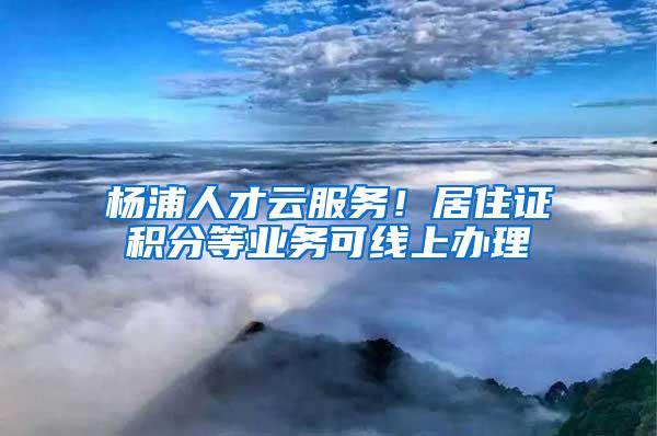 杨浦人才云服务！居住证积分等业务可线上办理