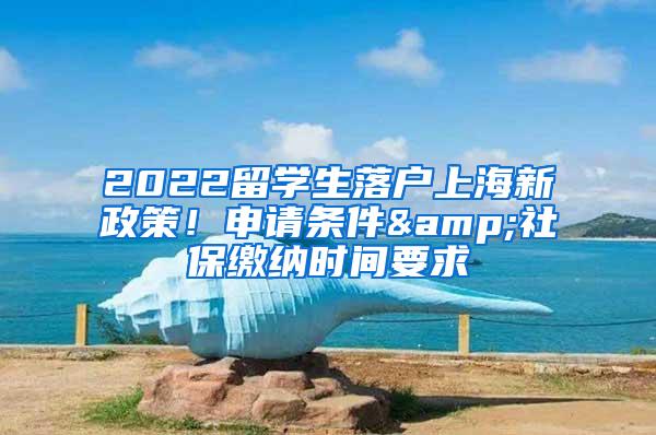 2022留学生落户上海新政策！申请条件&社保缴纳时间要求