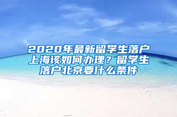 2020年最新留学生落户上海该如何办理？留学生落户北京要什么条件