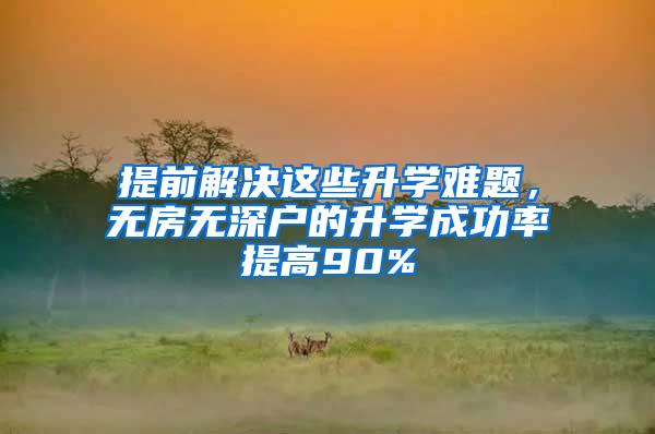 提前解决这些升学难题，无房无深户的升学成功率提高90%