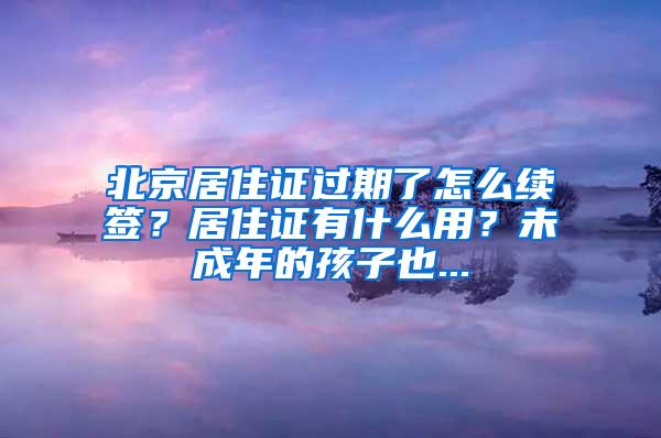 北京居住证过期了怎么续签？居住证有什么用？未成年的孩子也...