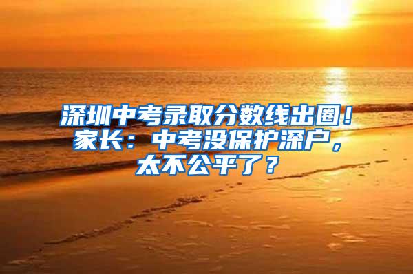 深圳中考录取分数线出圈！家长：中考没保护深户，太不公平了？