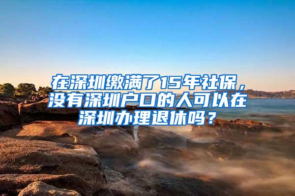 在深圳缴满了15年社保，没有深圳户口的人可以在深圳办理退休吗？