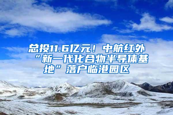 总投11.6亿元！中航红外“新一代化合物半导体基地”落户临港园区