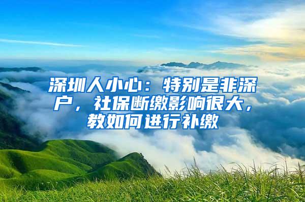 深圳人小心：特别是非深户，社保断缴影响很大，教如何进行补缴