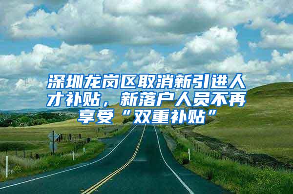 深圳龙岗区取消新引进人才补贴，新落户人员不再享受“双重补贴”