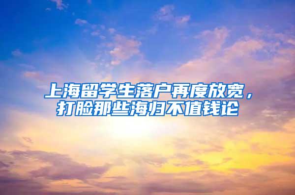 上海留学生落户再度放宽，打脸那些海归不值钱论