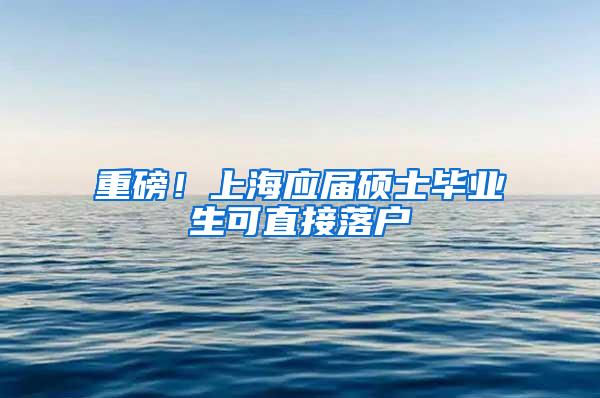 重磅！上海应届硕士毕业生可直接落户