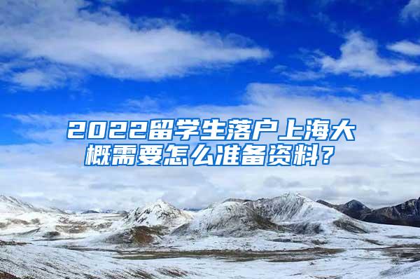 2022留学生落户上海大概需要怎么准备资料？