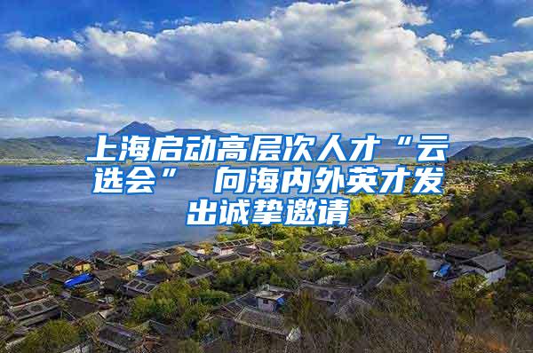 上海启动高层次人才“云选会” 向海内外英才发出诚挚邀请