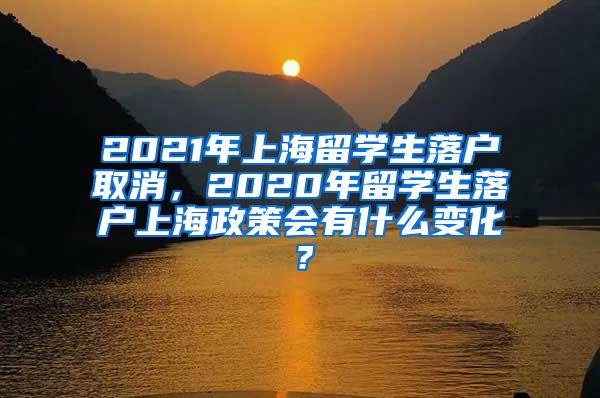 2021年上海留学生落户取消，2020年留学生落户上海政策会有什么变化？