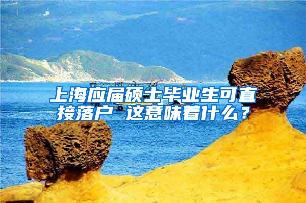 上海应届硕士毕业生可直接落户 这意味着什么？