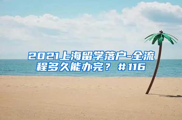 2021上海留学落户-全流程多久能办完？＃116