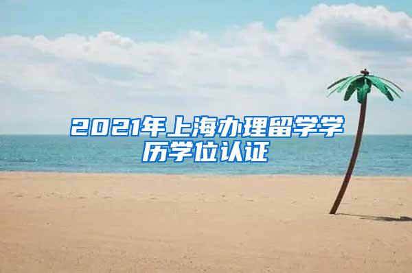 2021年上海办理留学学历学位认证