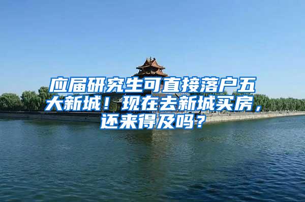 应届研究生可直接落户五大新城！现在去新城买房，还来得及吗？