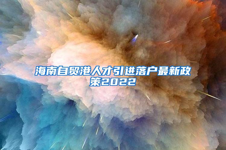 海南自贸港人才引进落户最新政策2022