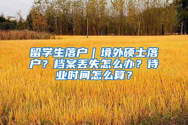 留学生落户｜境外硕士落户？档案丢失怎么办？待业时间怎么算？