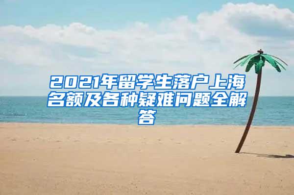 2021年留学生落户上海名额及各种疑难问题全解答