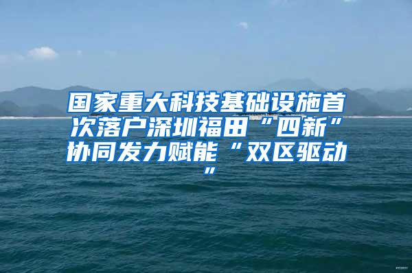 国家重大科技基础设施首次落户深圳福田“四新”协同发力赋能“双区驱动”