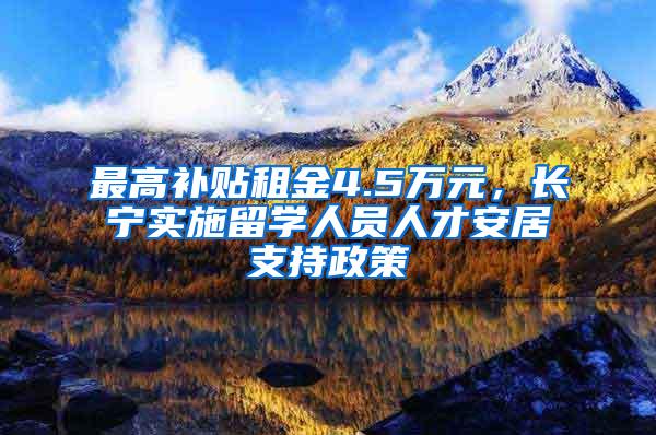 最高补贴租金4.5万元，长宁实施留学人员人才安居支持政策