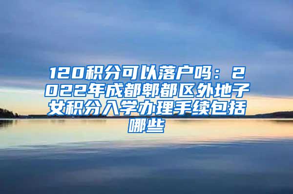 120积分可以落户吗：2022年成都郫都区外地子女积分入学办理手续包括哪些