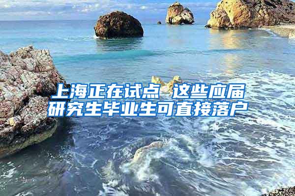 上海正在试点 这些应届研究生毕业生可直接落户