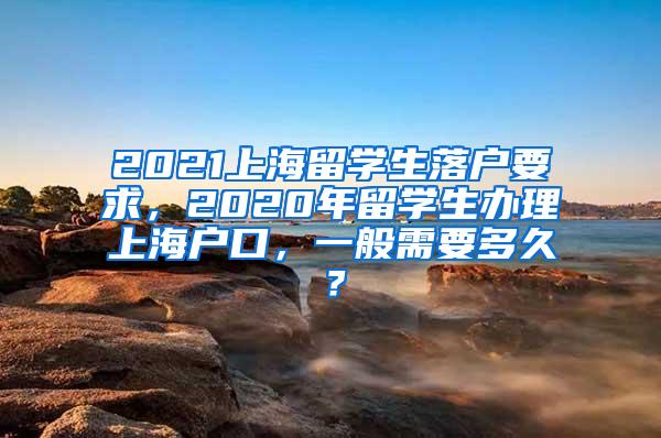 2021上海留学生落户要求，2020年留学生办理上海户口，一般需要多久？