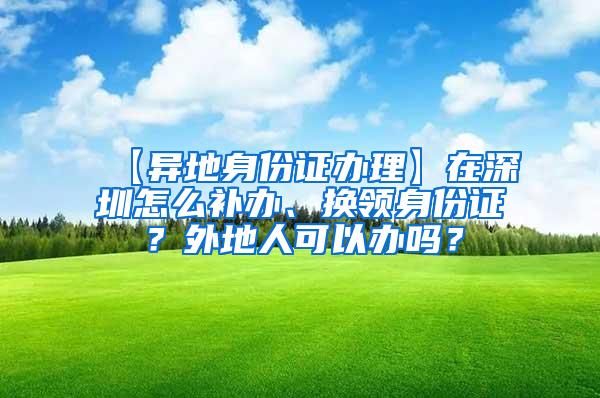 【异地身份证办理】在深圳怎么补办、换领身份证？外地人可以办吗？