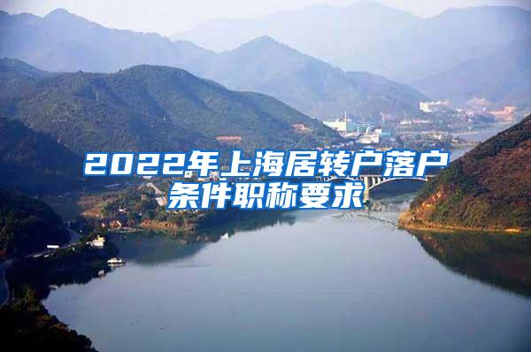 2022年上海居转户落户条件职称要求