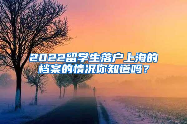 2022留学生落户上海的档案的情况你知道吗？