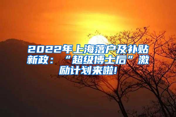 2022年上海落户及补贴新政：“超级博士后”激励计划来啦!