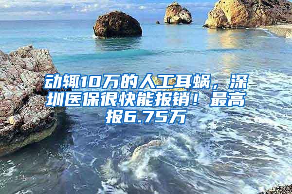 动辄10万的人工耳蜗，深圳医保很快能报销！最高报6.75万