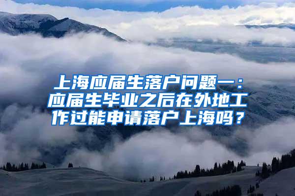 上海应届生落户问题一：应届生毕业之后在外地工作过能申请落户上海吗？