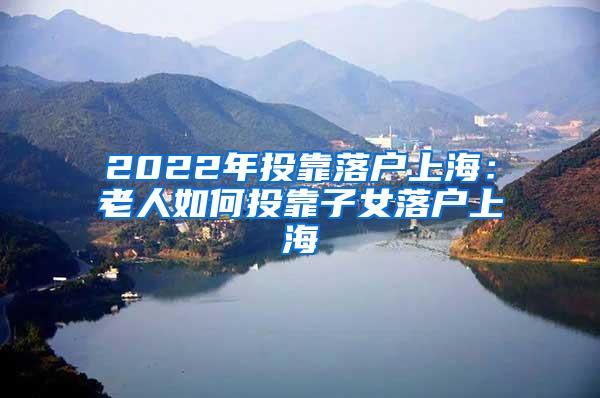 2022年投靠落户上海：老人如何投靠子女落户上海