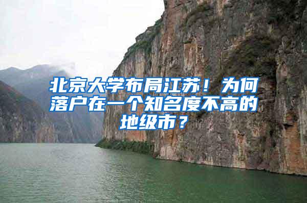 北京大学布局江苏！为何落户在一个知名度不高的地级市？